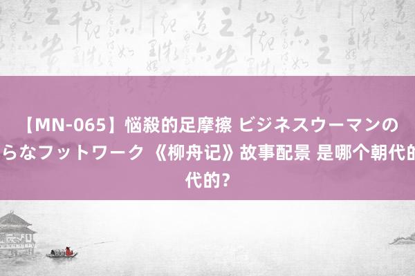 【MN-065】悩殺的足摩擦 ビジネスウーマンの淫らなフットワーク 《柳舟记》故事配景 是哪个朝代的？