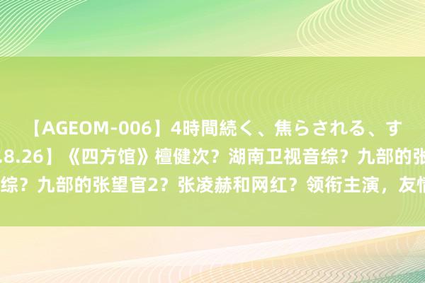 【AGEOM-006】4時間続く、焦らされる、すごい亀頭攻め 【2024.8.26】《四方馆》檀健次？湖南卫视音综？九部的张望官2？张凌赫和网红？领衔主演，友情主演，很是主演？