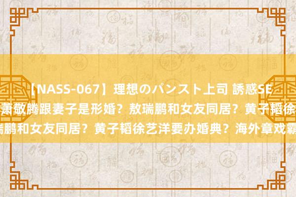 【NASS-067】理想のパンスト上司 誘惑SEX総集編 热巴黄景瑜复合？萧敬腾跟妻子是形婚？敖瑞鹏和女友同居？黄子韬徐艺洋要办婚典？海外章戏霸？