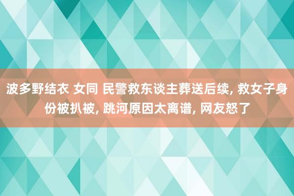 波多野结衣 女同 民警救东谈主葬送后续， 救女子身份被扒被， 跳河原因太离谱， 网友怒了