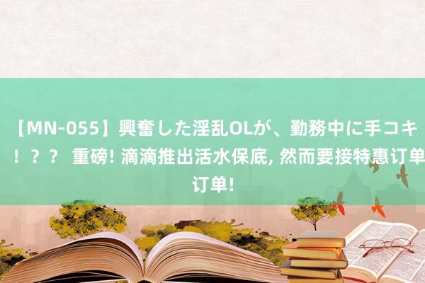 【MN-055】興奮した淫乱OLが、勤務中に手コキ！！？？ 重磅! 滴滴推出活水保底， 然而要接特惠订单!