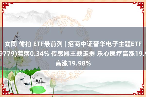 女同 偷拍 ETF最前列 | 招商中证奢华电子主题ETF(159779)着落0.34% 传感器主题走弱 乐心医疗高涨19.98%