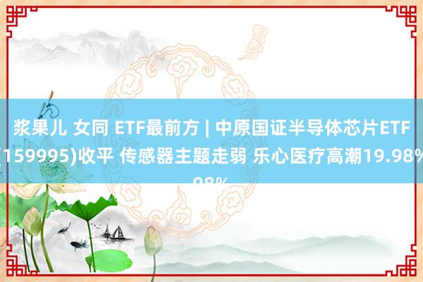 浆果儿 女同 ETF最前方 | 中原国证半导体芯片ETF(159995)收平 传感器主题走弱 乐心医疗高潮19.98%