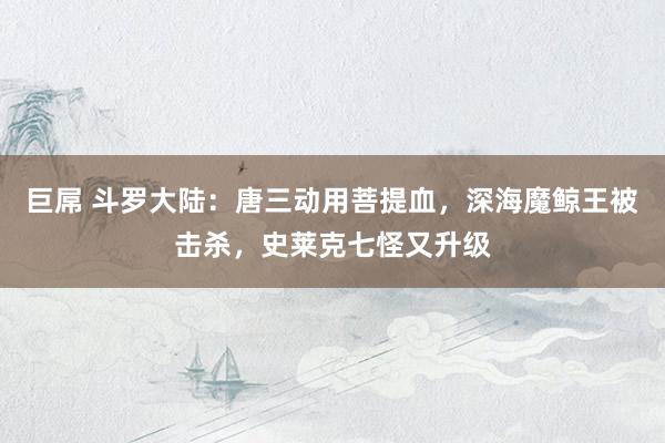 巨屌 斗罗大陆：唐三动用菩提血，深海魔鲸王被击杀，史莱克七怪又升级