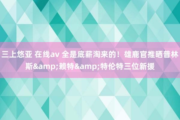 三上悠亚 在线av 全是底薪淘来的！雄鹿官推晒普林斯&赖特&特伦特三位新援