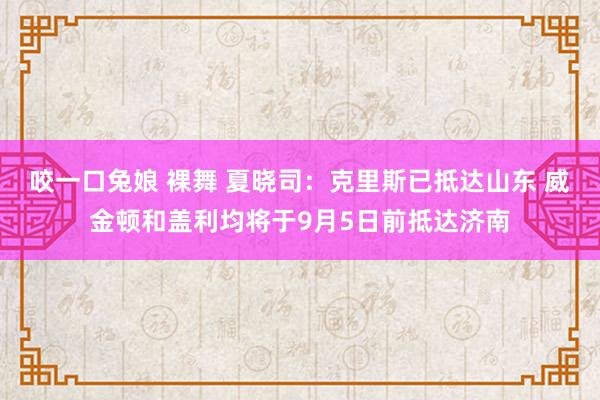 咬一口兔娘 裸舞 夏晓司：克里斯已抵达山东 威金顿和盖利均将于9月5日前抵达济南