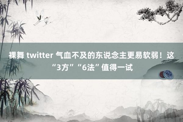 裸舞 twitter 气血不及的东说念主更易软弱！这“3方”“6法”值得一试