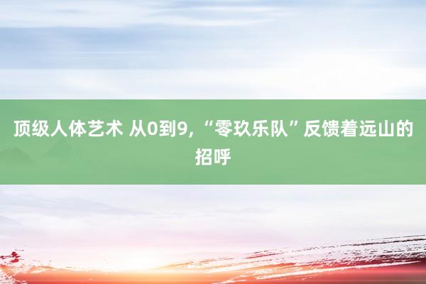 顶级人体艺术 从0到9， “零玖乐队”反馈着远山的招呼