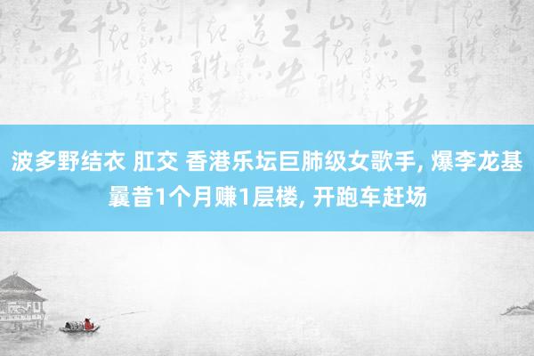 波多野结衣 肛交 香港乐坛巨肺级女歌手， 爆李龙基曩昔1个月赚1层楼， 开跑车赶场