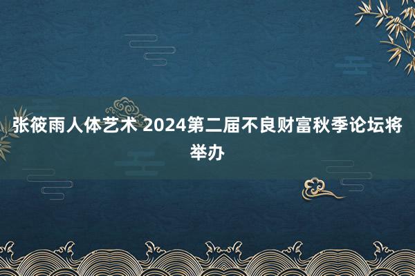 张筱雨人体艺术 2024第二届不良财富秋季论坛将举办