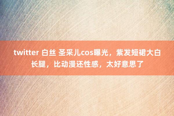 twitter 白丝 圣采儿cos曝光，紫发短裙大白长腿，比动漫还性感，太好意思了