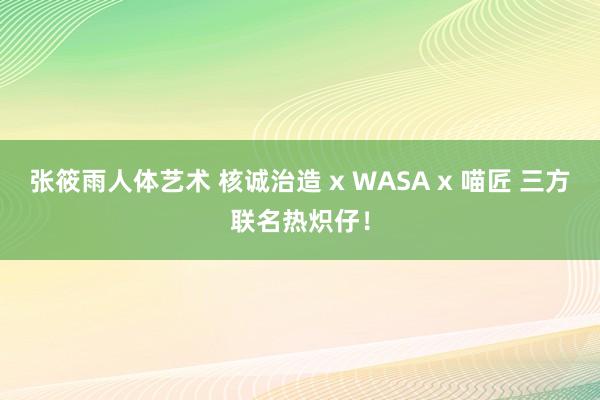 张筱雨人体艺术 核诚治造 x WASA x 喵匠 三方联名热炽仔！