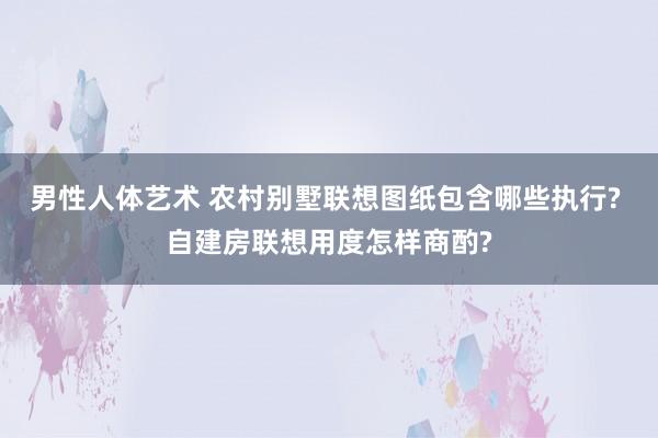 男性人体艺术 农村别墅联想图纸包含哪些执行? 自建房联想用度怎样商酌?