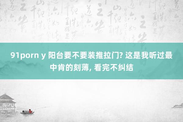 91porn y 阳台要不要装推拉门? 这是我听过最中肯的刻薄， 看完不纠结