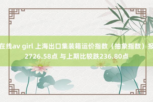 在线av girl 上海出口集装箱运价指数（抽象指数）报2726.58点 与上期比较跌236.80点