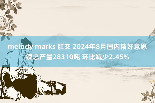 melody marks 肛交 2024年8月国内精好意思镍总产量28310吨 环比减少2.45%