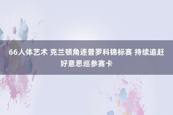 66人体艺术 克兰顿角逐普罗科锦标赛 持续追赶好意思巡参赛卡