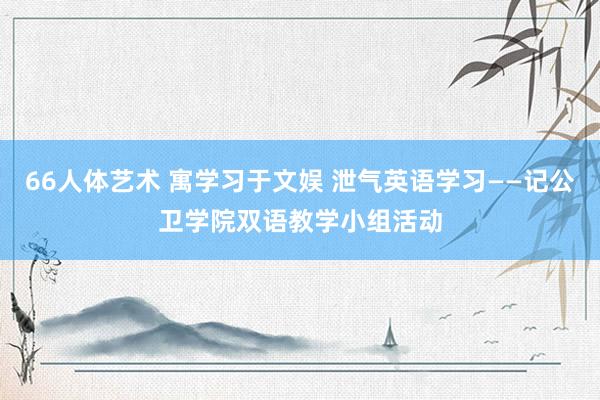 66人体艺术 寓学习于文娱 泄气英语学习——记公卫学院双语教学小组活动