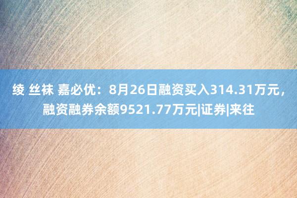 绫 丝袜 嘉必优：8月26日融资买入314.31万元，融资融券余额9521.77万元|证券|来往