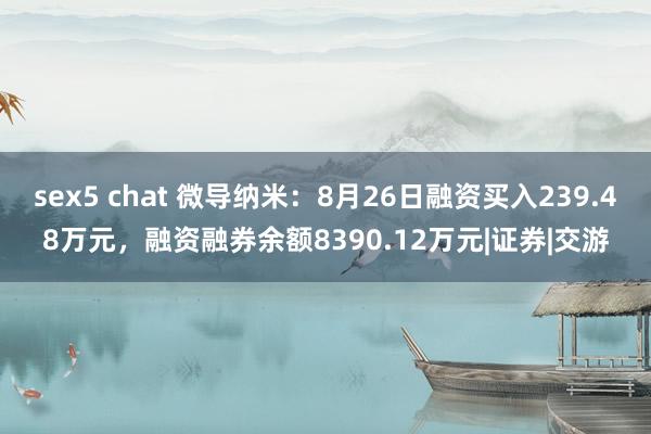 sex5 chat 微导纳米：8月26日融资买入239.48万元，融资融券余额8390.12万元|证券|交游