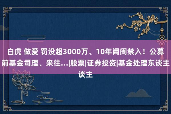 白虎 做爱 罚没超3000万、10年阛阓禁入！公募前基金司理、来往...|股票|证券投资|基金处理东谈主