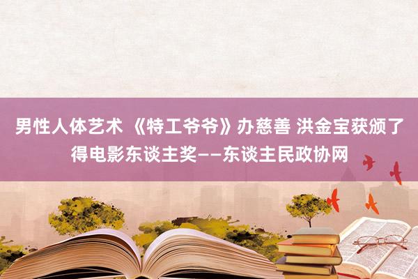 男性人体艺术 《特工爷爷》办慈善 洪金宝获颁了得电影东谈主奖——东谈主民政协网