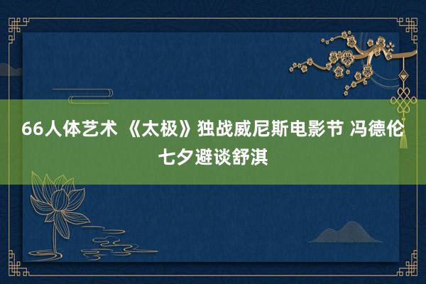 66人体艺术 《太极》独战威尼斯电影节 冯德伦七夕避谈舒淇