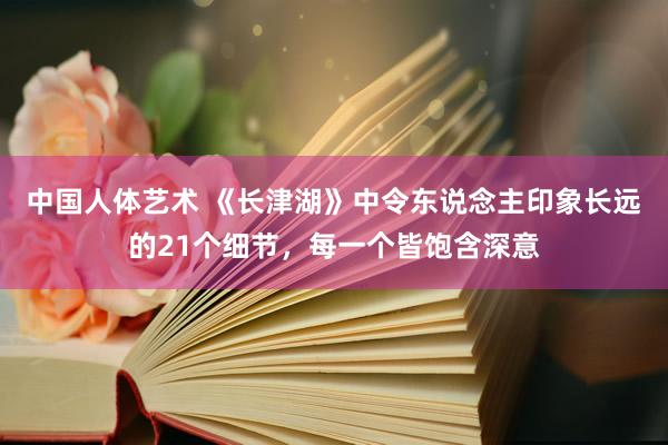 中国人体艺术 《长津湖》中令东说念主印象长远的21个细节，每一个皆饱含深意