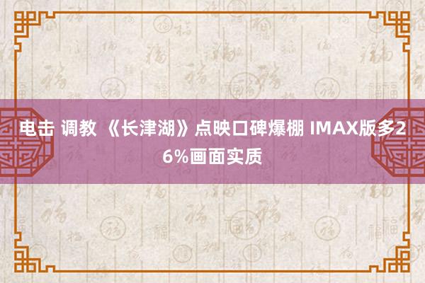 电击 调教 《长津湖》点映口碑爆棚 IMAX版多26%画面实质