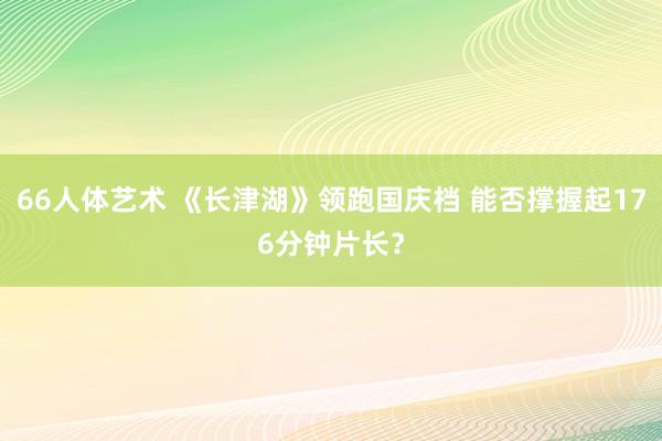 66人体艺术 《长津湖》领跑国庆档 能否撑握起176分钟片长？