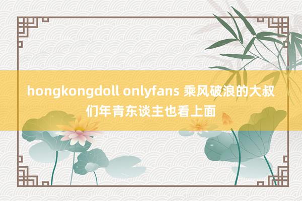 hongkongdoll onlyfans 乘风破浪的大叔们年青东谈主也看上面