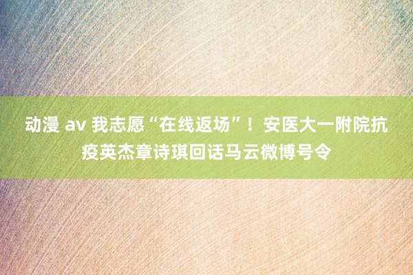 动漫 av 我志愿“在线返场”！安医大一附院抗疫英杰章诗琪回话马云微博号令