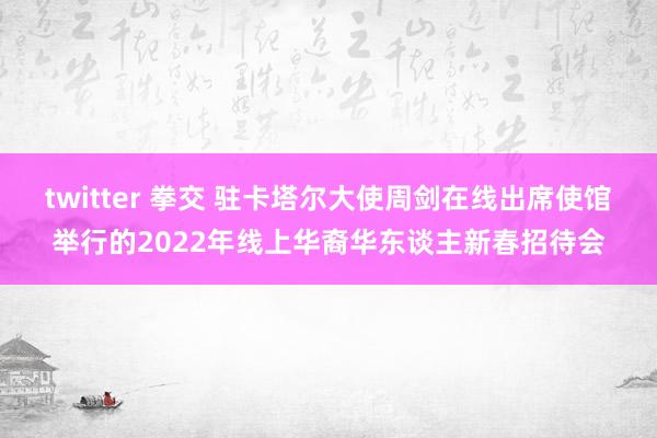 twitter 拳交 驻卡塔尔大使周剑在线出席使馆举行的2022年线上华裔华东谈主新春招待会