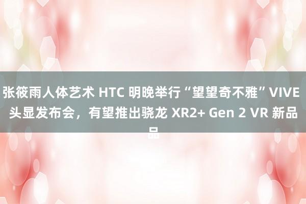 张筱雨人体艺术 HTC 明晚举行“望望奇不雅”VIVE 头显发布会，有望推出骁龙 XR2+ Gen 2 VR 新品