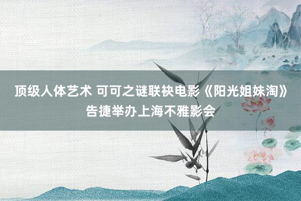 顶级人体艺术 可可之谜联袂电影《阳光姐妹淘》告捷举办上海不雅影会