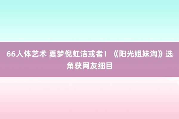 66人体艺术 夏梦倪虹洁或者！《阳光姐妹淘》选角获网友细目