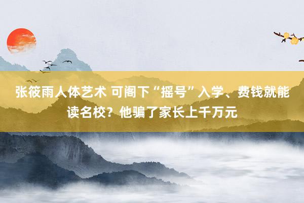 张筱雨人体艺术 可阁下“摇号”入学、费钱就能读名校？他骗了家长上千万元