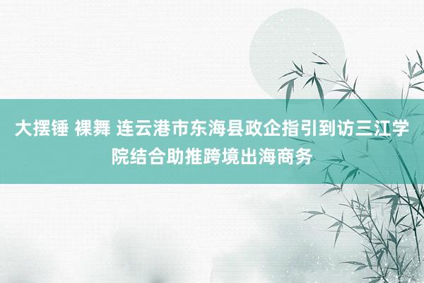 大摆锤 裸舞 连云港市东海县政企指引到访三江学院结合助推跨境出海商务