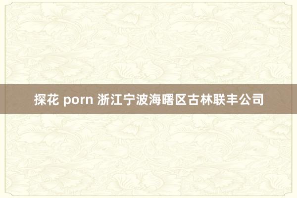 探花 porn 浙江宁波海曙区古林联丰公司