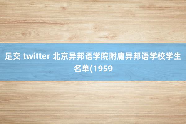 足交 twitter 北京异邦语学院附庸异邦语学校学生名单(1959