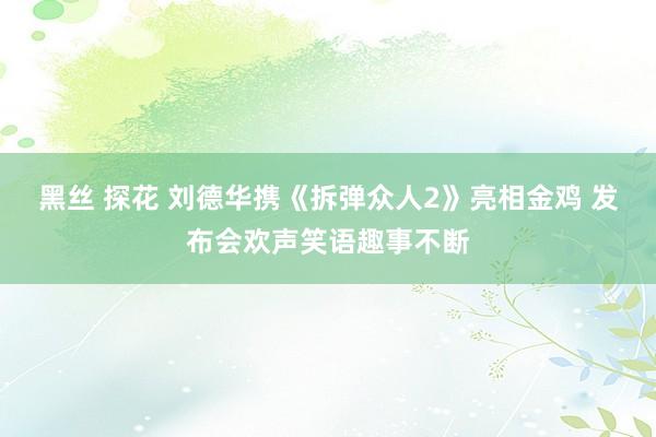 黑丝 探花 刘德华携《拆弹众人2》亮相金鸡 发布会欢声笑语趣事不断