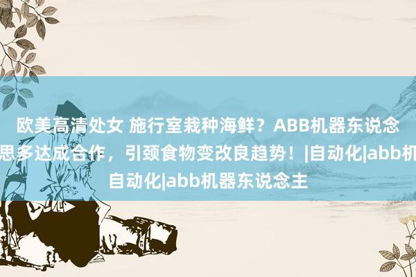 欧美高清处女 施行室栽种海鲜？ABB机器东说念主与圃好意思多达成合作，引颈食物变改良趋势！|自动化|abb机器东说念主