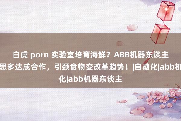 白虎 porn 实验室培育海鲜？ABB机器东谈主与圃好意思多达成合作，引颈食物变改革趋势！|自动化|abb机器东谈主