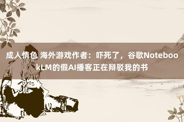 成人情色 海外游戏作者：吓死了，谷歌NotebookLM的假AI播客正在辩驳我的书