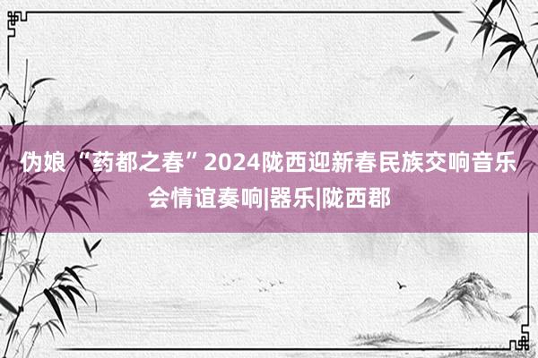 伪娘 “药都之春”2024陇西迎新春民族交响音乐会情谊奏响|器乐|陇西郡