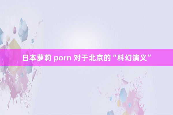 日本萝莉 porn 对于北京的“科幻演义”