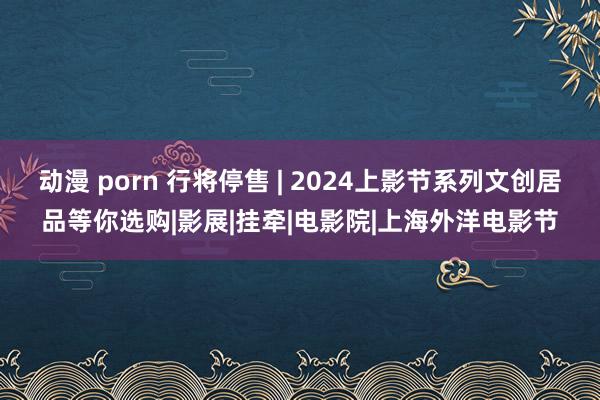 动漫 porn 行将停售 | 2024上影节系列文创居品等你选购|影展|挂牵|电影院|上海外洋电影节