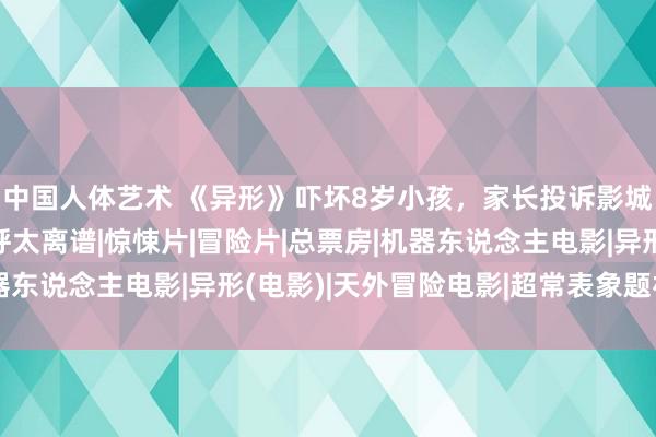 中国人体艺术 《异形》吓坏8岁小孩，家长投诉影城并条目补偿，网友直呼太离谱|惊悚片|冒险片|总票房|机器东说念主电影|异形(电影)|天外冒险电影|超常表象题材电影