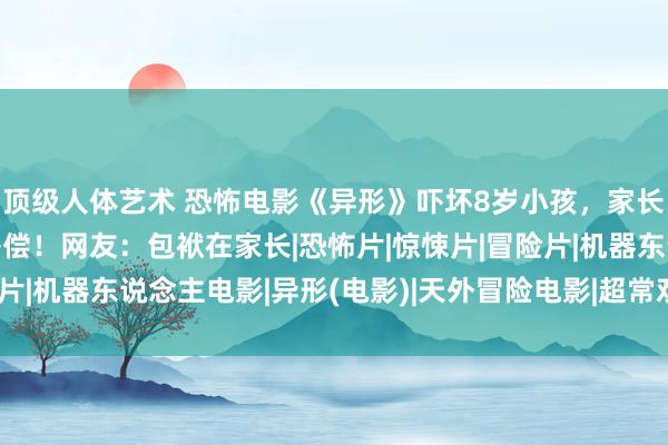 顶级人体艺术 恐怖电影《异形》吓坏8岁小孩，家长投诉影城条款退票并补偿！网友：包袱在家长|恐怖片|惊悚片|冒险片|机器东说念主电影|异形(电影)|天外冒险电影|超常欢畅题材电影