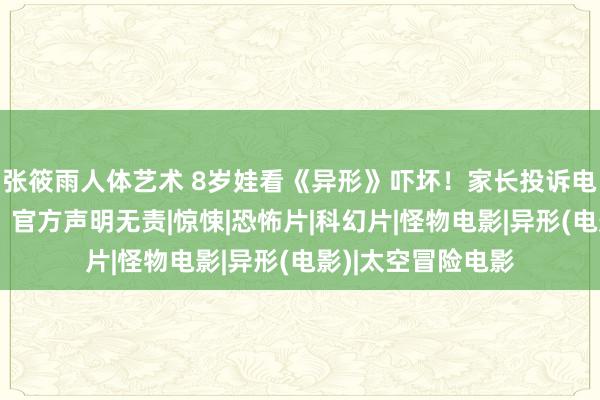 张筱雨人体艺术 8岁娃看《异形》吓坏！家长投诉电影院退票并补偿，官方声明无责|惊悚|恐怖片|科幻片|怪物电影|异形(电影)|太空冒险电影